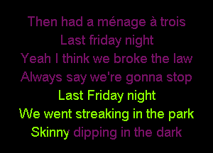 Then had a menage a trois
Last friday night
Yeah I think we broke the law
Always say we're gonna stop
Last Friday night
We went streaking in the park
Skinny dipping in the dark