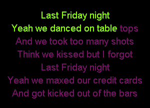 Last Friday night
Yeah we danced on table tops
And we took too many shots
Think we kissed but I forgot
Last Friday night
Yeah we maxed our credit cards
And got kicked out ofthe bars