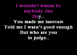 I wouldn't wanna be
anybody else
Hey..

You made me insecure
Told me I waan good enough
But who are you
to judge..