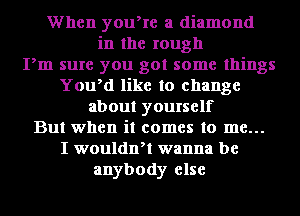 When youke a diamond
in the rough
Pm sure you got some things
YoWd like to change
about yourself
But when it comes to me...
I wouldnH wanna be
anybody else