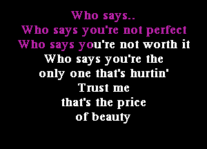Who says..

Who says you're not perfect
Who says you're not worth it
Who says you're the
only one that's hurtin'
Trust me
that's the price
of beauty