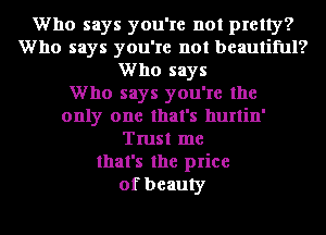 Who says you're not pretty?
Who says you're not beautiful?
Who says
Who says you're the
only one that's hurtin'
Trust me
that's the price
of beauty