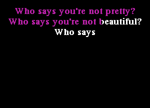 Who says you're not pretty?
Who says you're not beautiful?
Who says