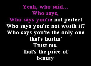 Yeah, who said...
Who says,

Who says you're not perfect
Who says you're not worth it?
Who says you're the only one

that's hurtin'
Trust me,
that's the price of
beauty