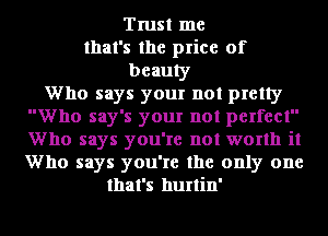 Trust me
that's the price of
beauty
Who says your not pretty
Who say's your not perfect
Who says you're not worth it
Who says you're the only one
that's hurtin'