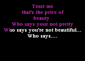 Trust me
that's the price of
beauty
Who says your not pretty
Who says you're not beautiful...
Who says....
