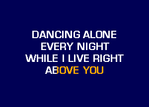 DANCING ALONE
EVERY NIGHT

WHILE I LIVE RIGHT
ABOVE YOU