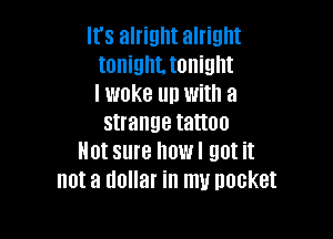 It's alright alright
tonigthonight
I woke up with a

strange tattoo
Not sure howl got it
not a dollar in my Docket
