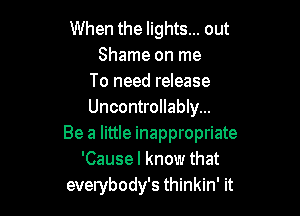 When the lights... out
Shame on me
To need release

Uncontrollably...
Be a little inappropriate
'Causel know that
everybody's thinkin' it