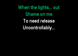 When the lights... out
Shame on me
To need release

Uncontrollably...