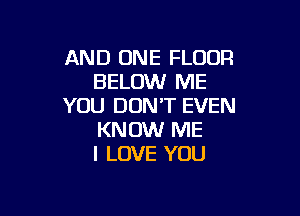 AND ONE FLOUR
BELOW ME
YOU DON'T EVEN

KNOW ME
I LOVE YOU