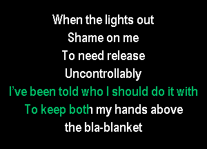 When the lights out
Shame on me
To need release
Uncontrollably
Pve been told who I should do it with
To keep both my hands above
the bIa-blanket
