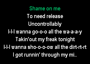 Shame on me
To need release
Uncontrollably
l-l-l wanna go-o-o all the wa-a-a-y
Takin'out my freak tonight
l-l-l wanna sho-o-o-ow all the dirt-rt-rt
lgot runnin' through my mi..