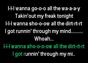 l-l-l wanna go-o-o all the wa-a-a-y
Takin'out my freak tonight
l-l-l wanna sho-o-ow all the dirt-rt-rt
lgot runnin' through my mind ..........
Whoah...
l-l-l wanna sho-o-o-ow all the dirt-rt-rt
lgot runnin' through my mi..
