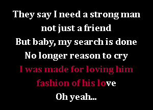 They say I need a strong man
not just a friend
But baby, my search is done
No longer reason to cry
I was made for loving him
fashion of his love

011 ye ah...