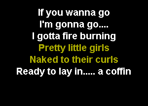 If you wanna go
I'm gonna 90....

I gotta fire burning
Pretty little girls

Naked to their curls
Ready to lay in ..... a coffin