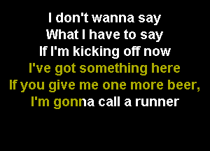 I don't wanna say
What I have to say
If I'm kicking off now
I've got something here
If you give me one more beer,
I'm gonna call a runner