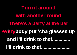 Turn it around
with another round
There's a party at the bar
evbrybody put 'cha glasses up
and I'll drink to that ..............
I'll drink to that .......................