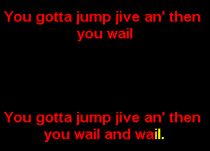 You gotta jump jive an' then
you wail

You gotta jump jive an' then
you wail and wail.