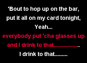 'Bout to hop up on the bar,
put it all on my card tonight,
Yeah...
everybody put 'cha glasses up
and I drink to that ..................

I drink to that .........