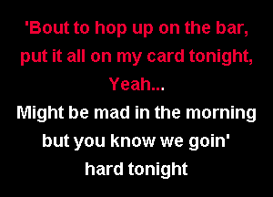 'Bout to hop up on the bar,
put it all on my card tonight,
Yeah...

Might be mad in the morning
but you know we goin'
hard tonight