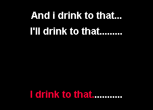 And i drink to that...
I'll drink to that .........

I drink to that ............