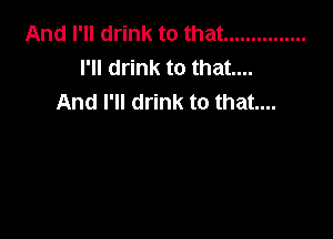 And I'll drink to that ...............
I'll drink to that...
And I'll drink to that...