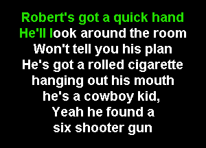 Robert's got a quick hand
He'll look around the room
Won't tell you his plan
He's got a rolled cigarette
hanging out his mouth
he's a cowboy kid,
Yeah he found a
six shooter gun