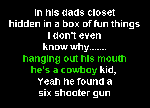 In his dads closet
hidden in a box of fun things
I don't even
know why .......
hanging out his mouth
he's a cowboy kid,
Yeah he found a
six shooter gun