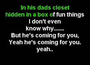 In his dads closet
hidden in a box of fun things
I don't even
know why .......

But he's coming for you,
Yeah he's coming for you.
yeah