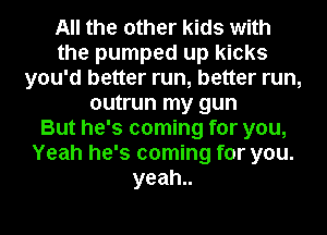 All the other kids with
the pumped up kicks
you'd better run, better run,
outrun my gun
But he's coming for you,
Yeah he's coming for you.
yeah