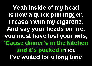 Yeah inside of my head
is now a quick pull trigger,

I reason with my cigarette,
And say your heads on fire,
you must have lost your wits,
'Cause dinner's in the kitchen
and it's packed in ice
I've waited for a long time