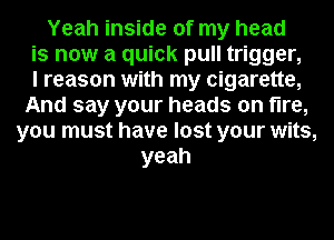 Yeah inside of my head
is now a quick pull trigger,

I reason with my cigarette,
And say your heads on fire,
you must have lost your wits,
yeah