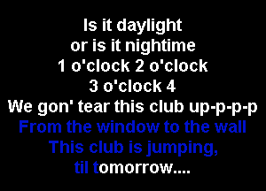 Is it daylight

or is it nightime

1 o'clock 2 o'clock
3 o'clock 4
We gon' tear this club up-p-p-p
From the window to the wall
This club is jumping,
til tomorrow....