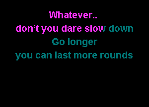 Whatever..
dth you dare slow down
Go longer

you can last more rounds