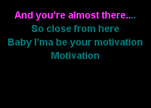 And you're almost there....
So close from here
Baby Pma be your motivation

Motivation