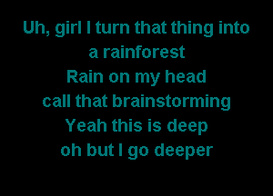 Uh, girl I turn that thing into
a rainforest
Rain on my head
call that brainstorming
Yeah this is deep
oh but I go deeper