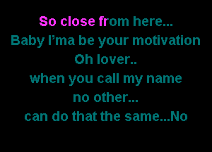 So close from here...
Baby Pma be your motivation
0h Iover..

when you call my name
no other...
can do that the same...No