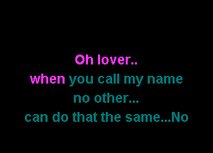 0h Iover..

when you call my name
no other...
can do that the same...No