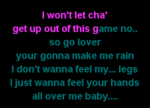 I won't let cha'
get up out of this game no..
so go lover
your gonna make me rain
I don't wanna feel my... legs
I just wanna feel your hands
all over me baby....