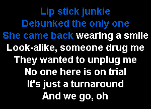 Lip stick junkie
Debunked the only one
She came back wearing a smile
Look-alike, someone drug me
They wanted to unplug me
No one here is on trial
It's just a turnaround
And we go, oh