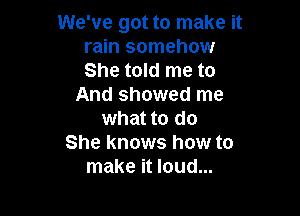 We've got to make it
rain somehow
She told me to

And showed me

what to do
She knows how to
make it loud...