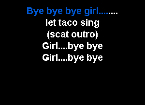 Bye bye bye girl ........
let taco sing
(scat outro)

Girl....bye bye

Girl....bye bye