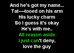 And he's got my name...
Tat----tooed on his arm
His lucky charm
So I guess it's okay

He's with me..
All reason aside
ljust can't deny,

love the guy