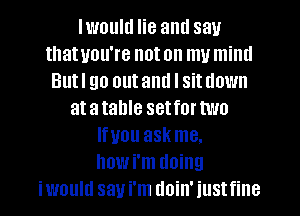 lwoultl lie and say
that you're not on my miml
Butl go outaml I situown
atatahle setfortwo
lfuou askme.
howi'm doing
iwould say i'm doin' iustfine