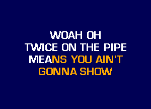 WOAH OH
TWICE ON THE PIPE

MEANS YOU AIN'T
GONNA SHOW