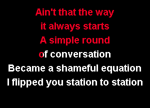 Ain't that the way
it always starts
A simple round
of conversation
Became a shameful equation
I flipped you station to station