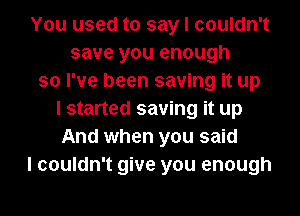 You used to say I couldn't
save you enough
so I've been saving it up
I started saving it up
And when you said
I couldn't give you enough