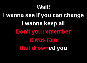 Wait!
lwanna see if you can change
lwanna keep all

Don't you remember
it was rain
that drowned you