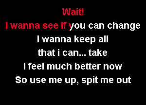 Wait!
I wanna see if you can change
I wanna keep all
that i can... take
I feel much better now
So use me up, spit me out